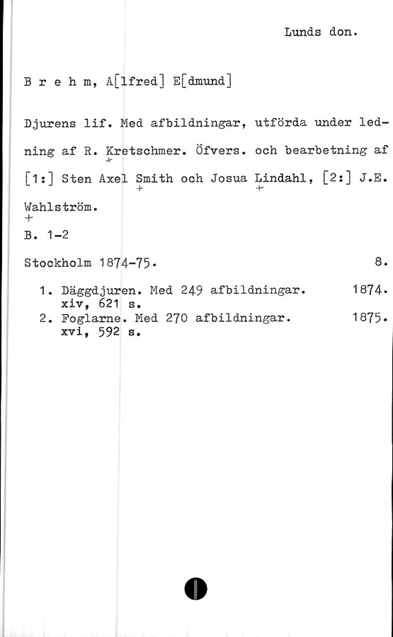  ﻿Lunds don.
Brehm, A[lfred] E[dmund]
Djurens lif. Med afbildningar, utförda under led-
ning af R. Kretschmer. Öfvers. och bearbetning af
[1:] Sten Axel Smith och Josua Lindahl, [2:] J.E.
Wahlström.
+
B. 1-2
Stockholm 1874-75*	8*
1.	Däggdjuren. Med 249 afbildningar.	1874*
xiv, 621 s.
2.	Foglarne. Med 270 afbildningar.
xvi, 592 s.
1875